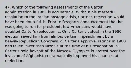 47. Which of the following assessments of the Carter administration in 1980 is accurate? a. Without his masterful resolution to the Iranian hostage crisis, Carter's reelection would have been doubtful. b. Prior to Reagan's announcement that he was going to run for president, few Americans would have doubted Carter's reelection. c. Only Carter's defeat in the 1980 election saved him from almost certain impeachment by a heavily Republican Congress. d. Carter's approval ratings in 1980 had fallen lower than Nixon's at the time of his resignation. e. Carter's bold boycott of the Moscow Olympics in protest over the invasion of Afghanistan dramatically improved his chances at reelection.