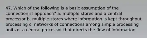 47. Which of the following is a basic assumption of the connectionist approach? a. multiple stores and a central processor b. multiple stores where information is kept throughout processing c. networks of connections among simple processing units d. a central processor that directs the flow of information