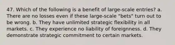 47. Which of the following is a benefit of large-scale entries? a. There are no losses even if these large-scale "bets" turn out to be wrong. b. They have unlimited strategic flexibility in all markets. c. They experience no liability of foreignness. d. They demonstrate strategic commitment to certain markets.