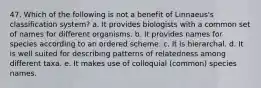 47. Which of the following is not a benefit of Linnaeus's classification system? a. It provides biologists with a common set of names for different organisms. b. It provides names for species according to an ordered scheme. c. It is hierarchal. d. It is well suited for describing patterns of relatedness among different taxa. e. It makes use of colloquial (common) species names.