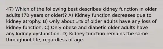 47) Which of the following best describes kidney function in older adults (70 years or older)? A) Kidney function decreases due to kidney atrophy. B) Only about 3% of older adults have any loss of kidney function. C) Only obese and diabetic older adults have any kidney dysfunction. D) Kidney function remains the same throughout life, regardless of age.