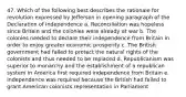 47. Which of the following best describes the rationale for revolution expressed by Jefferson in opening paragraph of the Declaration of Independence a. Reconciliation was hopeless since Britain and the colonies were already at war b. The colonies needed to declare their independence from Britain in order to enjoy greater economic prosperity c. The British government had failed to protect the natural rights of the colonists and thus needed to be replaced d. Republicanism was superior to monarchy and the establishment of a republican system in America first required independence from Britain e. Independence was required because the British had failed to grant American colonists representation in Parliament