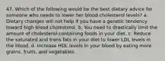 47. Which of the following would be the best dietary advice for someone who needs to lower her blood cholesterol levels? a. Dietary changes will not help if you have a genetic tendency toward high blood cholesterol. b. You need to drastically limit the amount of cholesterol-containing foods in your diet. c. Reduce the saturated and trans fats in your diet to lower LDL levels in the blood. d. Increase HDL levels in your blood by eating more grains, fruits, and vegetables.