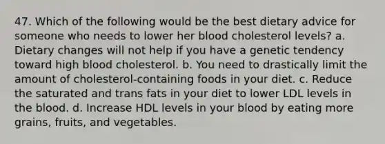 47. Which of the following would be the best dietary advice for someone who needs to lower her blood cholesterol levels? a. Dietary changes will not help if you have a genetic tendency toward high blood cholesterol. b. You need to drastically limit the amount of cholesterol-containing foods in your diet. c. Reduce the saturated and trans fats in your diet to lower LDL levels in the blood. d. Increase HDL levels in your blood by eating more grains, fruits, and vegetables.