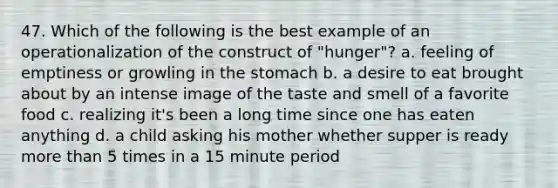 47. Which of the following is the best example of an operationalization of the construct of "hunger"? a. feeling of emptiness or growling in the stomach b. a desire to eat brought about by an intense image of the taste and smell of a favorite food c. realizing it's been a long time since one has eaten anything d. a child asking his mother whether supper is ready more than 5 times in a 15 minute period
