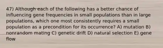 47) Although each of the following has a better chance of influencing gene frequencies in small populations than in large populations, which one most consistently requires a small population as a precondition for its occurrence? A) mutation B) nonrandom mating C) genetic drift D) natural selection E) gene flow