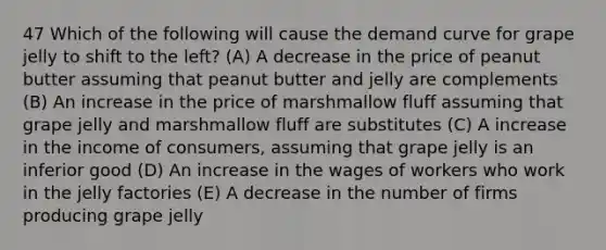 47 Which of the following will cause the demand curve for grape jelly to shift to the left? (A) A decrease in the price of peanut butter assuming that peanut butter and jelly are complements (B) An increase in the price of marshmallow fluff assuming that grape jelly and marshmallow fluff are substitutes (C) A increase in the income of consumers, assuming that grape jelly is an inferior good (D) An increase in the wages of workers who work in the jelly factories (E) A decrease in the number of firms producing grape jelly