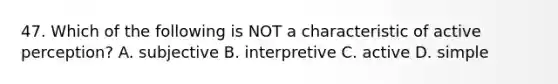 47. Which of the following is NOT a characteristic of active perception? A. subjective B. interpretive C. active D. simple