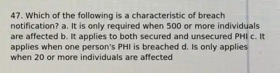 47. Which of the following is a characteristic of breach notification? a. It is only required when 500 or more individuals are affected b. It applies to both secured and unsecured PHI c. It applies when one person's PHI is breached d. Is only applies when 20 or more individuals are affected