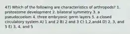 47) Which of the following are characteristics of arthropods? 1. protostome development 2. bilateral symmetry 3. a pseudocoelom 4. three embryonic germ layers 5. a closed circulatory system A) 1 and 2 B) 2 and 3 C) 1,2,and4 D) 2, 3, and 5 E) 3, 4, and 5