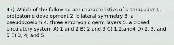 47) Which of the following are characteristics of arthropods? 1. protostome development 2. bilateral symmetry 3. a pseudocoelom 4. three embryonic germ layers 5. a closed circulatory system A) 1 and 2 B) 2 and 3 C) 1,2,and4 D) 2, 3, and 5 E) 3, 4, and 5