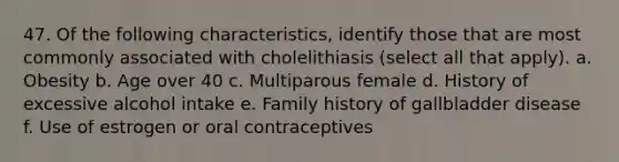 47. Of the following characteristics, identify those that are most commonly associated with cholelithiasis (select all that apply). a. Obesity b. Age over 40 c. Multiparous female d. History of excessive alcohol intake e. Family history of gallbladder disease f. Use of estrogen or oral contraceptives