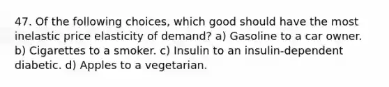 47. Of the following choices, which good should have the most inelastic price elasticity of demand? a) Gasoline to a car owner. b) Cigarettes to a smoker. c) Insulin to an insulin-dependent diabetic. d) Apples to a vegetarian.