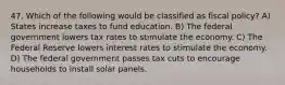 47. Which of the following would be classified as fiscal​ policy? A) States increase taxes to fund education. B) The federal government lowers tax rates to stimulate the economy. C) The Federal Reserve lowers interest rates to stimulate the economy. D) The federal government passes tax cuts to encourage households to install solar panels.