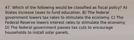 47. Which of the following would be classified as fiscal​ policy? A) States increase taxes to fund education. B) The federal government lowers tax rates to stimulate the economy. C) The Federal Reserve lowers interest rates to stimulate the economy. D) The federal government passes tax cuts to encourage households to install solar panels.