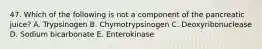 47. Which of the following is not a component of the pancreatic juice? A. Trypsinogen B. Chymotrypsinogen C. Deoxyribonuclease D. Sodium bicarbonate E. Enterokinase