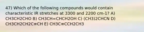 47) Which of the following compounds would contain characteristic IR stretches at 3300 and 2200 cm-1? A) CH3CH2CHO B) CH3CH=CHCH2OH C) (CH3)2CHCN D) CH3CH2CH2C≡CH E) CH3C≡CCH2CH3