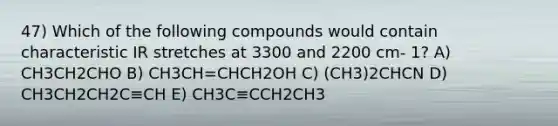 47) Which of the following compounds would contain characteristic IR stretches at 3300 and 2200 cm- 1? A) CH3CH2CHO B) CH3CH=CHCH2OH C) (CH3)2CHCN D) CH3CH2CH2C≡CH E) CH3C≡CCH2CH3