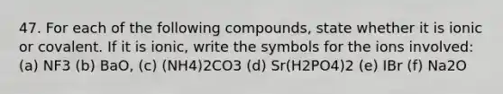 47. For each of the following compounds, state whether it is ionic or covalent. If it is ionic, write the symbols for the ions involved: (a) NF3 (b) BaO, (c) (NH4)2CO3 (d) Sr(H2PO4)2 (e) IBr (f) Na2O