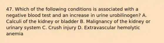 47. Which of the following conditions is associated with a negative blood test and an increase in urine urobilinogen? A. Calculi of the kidney or bladder B. Malignancy of the kidney or urinary system C. Crush injury D. Extravascular hemolytic anemia