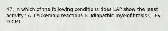 47. In which of the following conditions does LAP show the least activity? A. Leukemoid reactions B. Idiopathic myelofibrosis C. PV D.CML