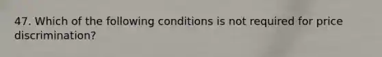 47. Which of the following conditions is not required for price discrimination?