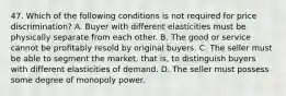 47. Which of the following conditions is not required for price discrimination? A. Buyer with different elasticities must be physically separate from each other. B. The good or service cannot be profitably resold by original buyers. C. The seller must be able to segment the market, that is, to distinguish buyers with different elasticities of demand. D. The seller must possess some degree of monopoly power.