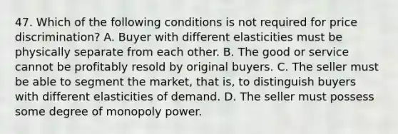 47. Which of the following conditions is not required for price discrimination? A. Buyer with different elasticities must be physically separate from each other. B. The good or service cannot be profitably resold by original buyers. C. The seller must be able to segment the market, that is, to distinguish buyers with different elasticities of demand. D. The seller must possess some degree of monopoly power.