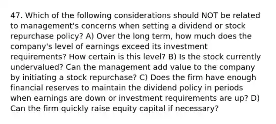 47. Which of the following considerations should NOT be related to management's concerns when setting a dividend or stock repurchase policy? A) Over the long term, how much does the company's level of earnings exceed its investment requirements? How certain is this level? B) Is the stock currently undervalued? Can the management add value to the company by initiating a stock repurchase? C) Does the firm have enough financial reserves to maintain the dividend policy in periods when earnings are down or investment requirements are up? D) Can the firm quickly raise equity capital if necessary?