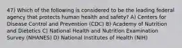 47) Which of the following is considered to be the leading federal agency that protects human health and safety? A) Centers for Disease Control and Prevention (CDC) B) Academy of Nutrition and Dietetics C) National Health and Nutrition Examination Survey (NHANES) D) National Institutes of Health (NIH)