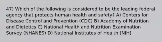 47) Which of the following is considered to be the leading federal agency that protects human health and safety? A) Centers for Disease Control and Prevention (CDC) B) Academy of Nutrition and Dietetics C) National Health and Nutrition Examination Survey (NHANES) D) National Institutes of Health (NIH)