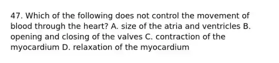 47. Which of the following does not control the movement of blood through <a href='https://www.questionai.com/knowledge/kya8ocqc6o-the-heart' class='anchor-knowledge'>the heart</a>? A. size of the atria and ventricles B. opening and closing of the valves C. contraction of the myocardium D. relaxation of the myocardium