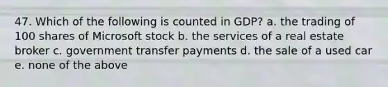 47. Which of the following is counted in GDP? a. the trading of 100 shares of Microsoft stock b. the services of a real estate broker c. government transfer payments d. the sale of a used car e. none of the above