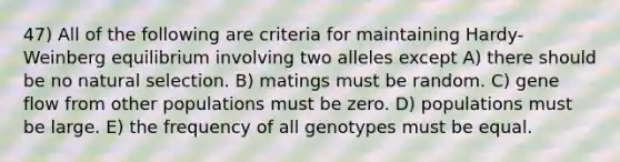 47) All of the following are criteria for maintaining Hardy-Weinberg equilibrium involving two alleles except A) there should be no natural selection. B) matings must be random. C) gene flow from other populations must be zero. D) populations must be large. E) the frequency of all genotypes must be equal.