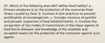 47. Which of the following does NOT define Food Safety? a. Primary emphasis is on the protection of the consumer from illness caused by food. b. Involves 4 core practices to prevent proliferation of microorganism. c. Includes issuance of permits and periodic inspection of food establishments. d. Involves the recognition of the modes of transmission of the major agents of food-borne diseases and knowledge of the available and accepted means for the protection of the consumer against such agents