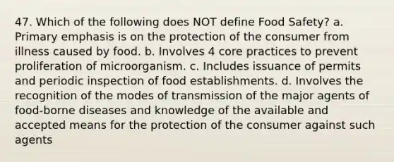 47. Which of the following does NOT define Food Safety? a. Primary emphasis is on the protection of the consumer from illness caused by food. b. Involves 4 core practices to prevent proliferation of microorganism. c. Includes issuance of permits and periodic inspection of food establishments. d. Involves the recognition of the modes of transmission of the major agents of food-borne diseases and knowledge of the available and accepted means for the protection of the consumer against such agents