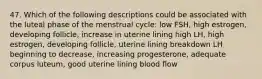 47. Which of the following descriptions could be associated with the luteal phase of the menstrual cycle: low FSH, high estrogen, developing follicle, increase in uterine lining high LH, high estrogen, developing follicle, uterine lining breakdown LH beginning to decrease, increasing progesterone, adequate corpus luteum, good uterine lining blood flow