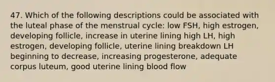 47. Which of the following descriptions could be associated with the luteal phase of the menstrual cycle: low FSH, high estrogen, developing follicle, increase in uterine lining high LH, high estrogen, developing follicle, uterine lining breakdown LH beginning to decrease, increasing progesterone, adequate corpus luteum, good uterine lining blood flow