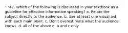 " "47. Which of the following is discussed in your textbook as a guideline for effective informative speaking? a. Relate the subject directly to the audience. b. Use at least one visual aid with each main point. c. Don't overestimate what the audience knows. d. all of the above e. a and c only