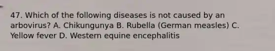 47. Which of the following diseases is not caused by an arbovirus? A. Chikungunya B. Rubella (German measles) C. Yellow fever D. Western equine encephalitis