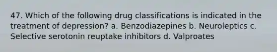 47. Which of the following drug classifications is indicated in the treatment of depression? a. Benzodiazepines b. Neuroleptics c. Selective serotonin reuptake inhibitors d. Valproates