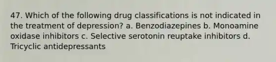 47. Which of the following drug classifications is not indicated in the treatment of depression? a. Benzodiazepines b. Monoamine oxidase inhibitors c. Selective serotonin reuptake inhibitors d. Tricyclic antidepressants