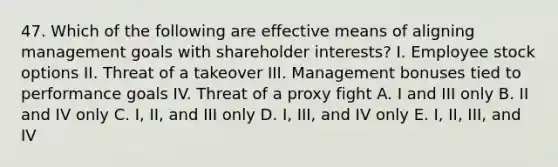 47. Which of the following are effective means of aligning management goals with shareholder interests? I. Employee stock options II. Threat of a takeover III. Management bonuses tied to performance goals IV. Threat of a proxy fight A. I and III only B. II and IV only C. I, II, and III only D. I, III, and IV only E. I, II, III, and IV