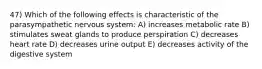 47) Which of the following effects is characteristic of the parasympathetic nervous system: A) increases metabolic rate B) stimulates sweat glands to produce perspiration C) decreases heart rate D) decreases urine output E) decreases activity of the digestive system