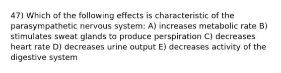 47) Which of the following effects is characteristic of the parasympathetic nervous system: A) increases metabolic rate B) stimulates sweat glands to produce perspiration C) decreases heart rate D) decreases urine output E) decreases activity of the digestive system