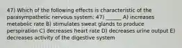 47) Which of the following effects is characteristic of the parasympathetic nervous system: 47) ______ A) increases metabolic rate B) stimulates sweat glands to produce perspiration C) decreases heart rate D) decreases urine output E) decreases activity of the digestive system