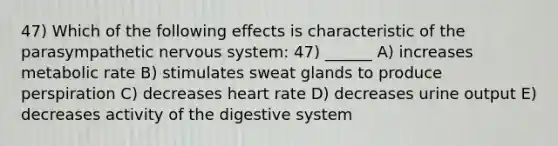 47) Which of the following effects is characteristic of the parasympathetic <a href='https://www.questionai.com/knowledge/kThdVqrsqy-nervous-system' class='anchor-knowledge'>nervous system</a>: 47) ______ A) increases metabolic rate B) stimulates sweat glands to produce perspiration C) decreases heart rate D) decreases urine output E) decreases activity of the digestive system