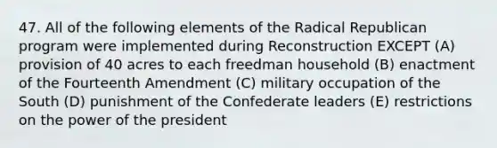 47. All of the following elements of the Radical Republican program were implemented during Reconstruction EXCEPT (A) provision of 40 acres to each freedman household (B) enactment of the Fourteenth Amendment (C) military occupation of the South (D) punishment of the Confederate leaders (E) restrictions on the power of the president