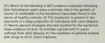 47) Which of the following is NOT evidence collected indicating that Helicobacter pylori plays a primary role in the genesis of ulcers? A) Antibodies to the bacterium have been found in the serum of healthy controls. B) This bacterium is present in the stomachs of a large proportion of individuals with ulcer disease. C) Twenty percent of people who test positive for the bacterium show evidence of ulcer. D) Animals injected with H. pylori suffered from ulcer disease. E) The condition of patients treated with drugs to kill H. Pylori improves.