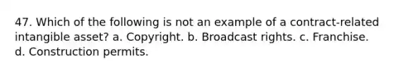 47. Which of the following is not an example of a contract-related intangible asset? a. Copyright. b. Broadcast rights. c. Franchise. d. Construction permits.